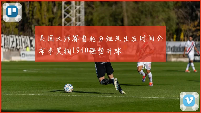 美国大师赛首轮分组及出发时间公布李昊桐1940强势开球